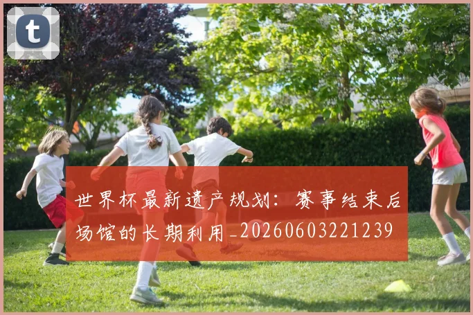 世界杯最新遗产规划:赛事结束后场馆的长期利用_20260603221239