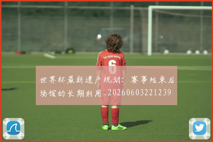 世界杯最新遗产规划：赛事结束后场馆的长期利用_20260603221239