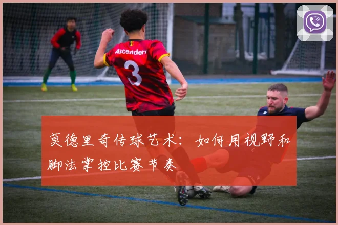 莫德里奇传球艺术：如何用视野和脚法掌控比赛节奏