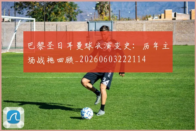 巴黎圣日耳曼球衣演变史:历年主场战袍回顾_20260603222114