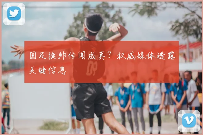 国足换帅传闻成真？权威媒体透露关键信息