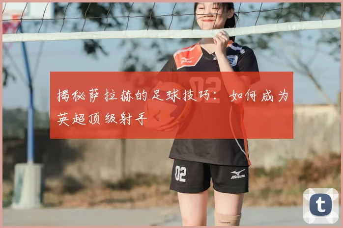 揭秘萨拉赫的足球技巧：如何成为英超顶级射手