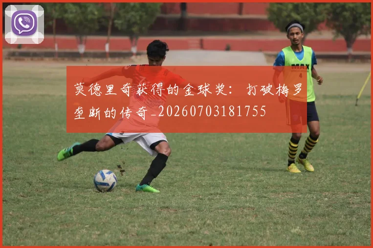 莫德里奇获得的金球奖：打破梅罗垄断的传奇_20260703181755