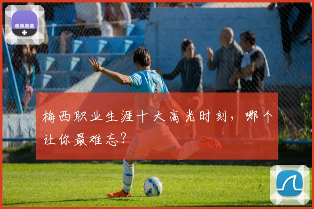 梅西职业生涯十大高光时刻，哪个让你最难忘？